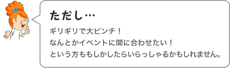 ただし…ギリギリで大ピンチ！なんとかイベントに間に合わせたい！という方ももしかしたらいらっしゃるかもしれません。